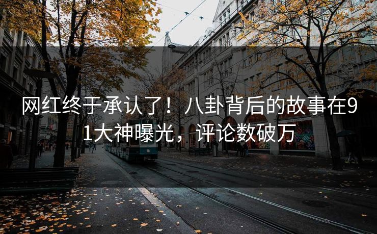 网红终于承认了！八卦背后的故事在91大神曝光，评论数破万