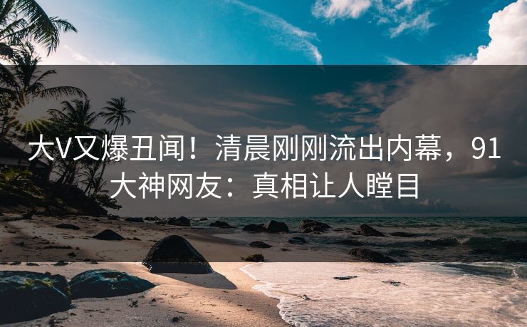 大V又爆丑闻！清晨刚刚流出内幕，91大神网友：真相让人瞠目