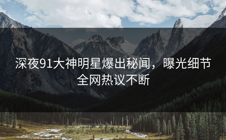 深夜91大神明星爆出秘闻，曝光细节全网热议不断