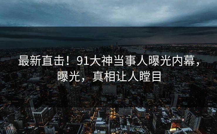 最新直击！91大神当事人曝光内幕，曝光，真相让人瞠目