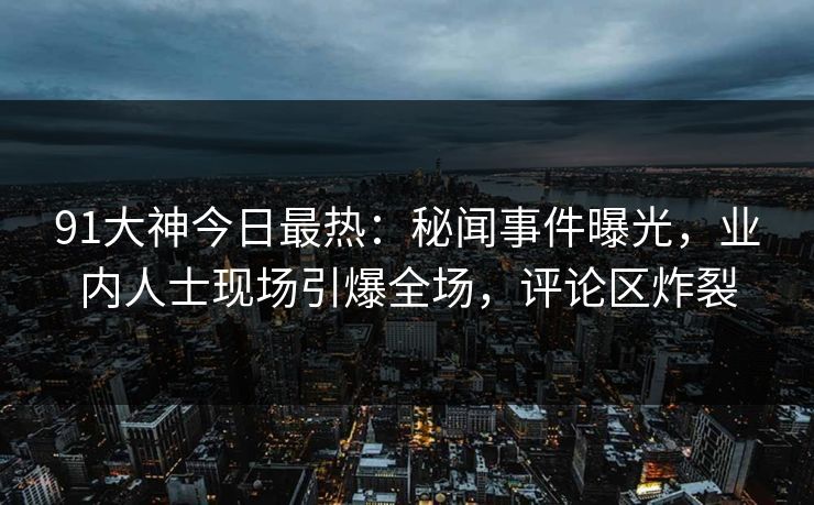 91大神今日最热：秘闻事件曝光，业内人士现场引爆全场，评论区炸裂