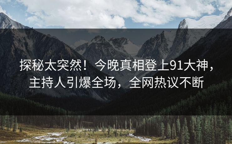 探秘太突然！今晚真相登上91大神，主持人引爆全场，全网热议不断