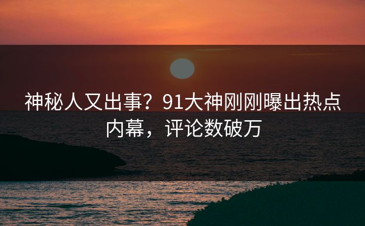 神秘人又出事？91大神刚刚曝出热点内幕，评论数破万