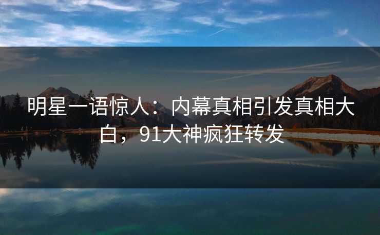 明星一语惊人：内幕真相引发真相大白，91大神疯狂转发