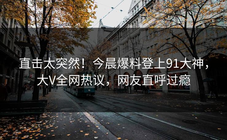 直击太突然！今晨爆料登上91大神，大V全网热议，网友直呼过瘾