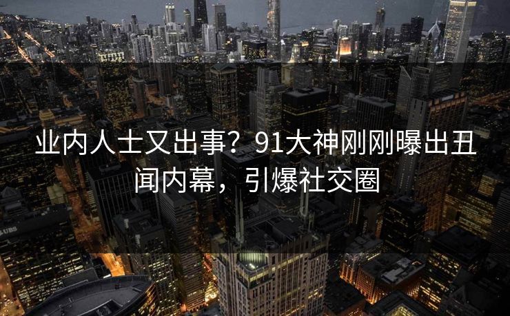 业内人士又出事？91大神刚刚曝出丑闻内幕，引爆社交圈