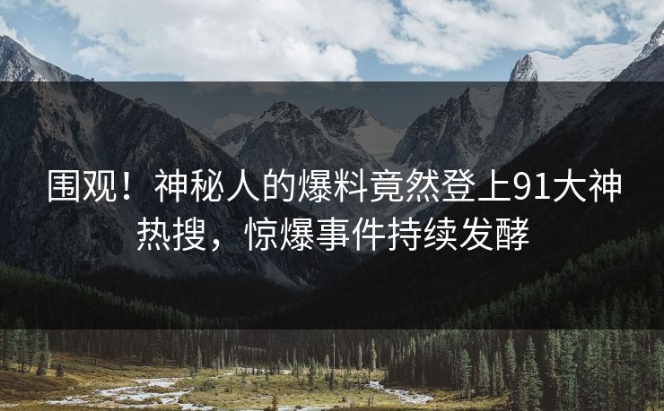 围观！神秘人的爆料竟然登上91大神热搜，惊爆事件持续发酵