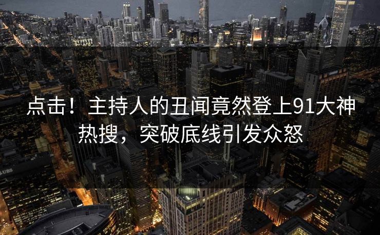 点击！主持人的丑闻竟然登上91大神热搜，突破底线引发众怒
