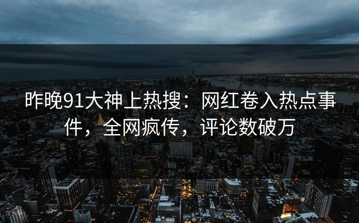 昨晚91大神上热搜：网红卷入热点事件，全网疯传，评论数破万