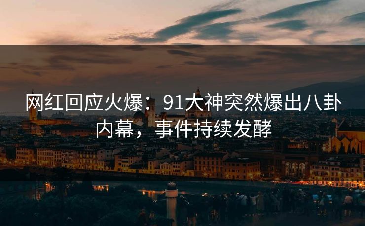 网红回应火爆：91大神突然爆出八卦内幕，事件持续发酵