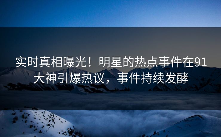 实时真相曝光！明星的热点事件在91大神引爆热议，事件持续发酵