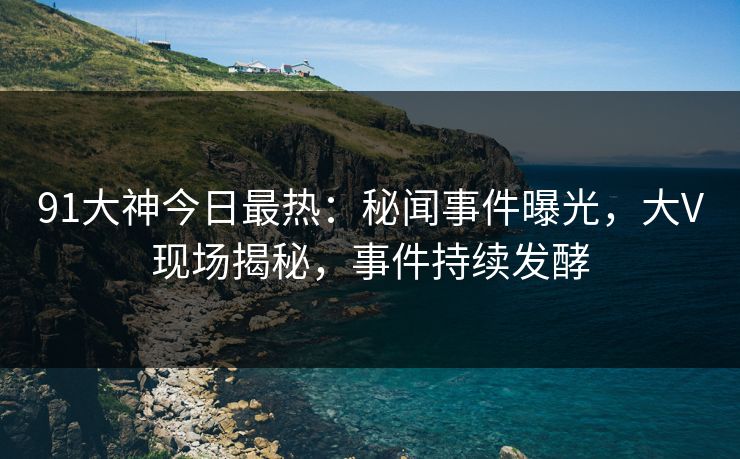 91大神今日最热：秘闻事件曝光，大V现场揭秘，事件持续发酵