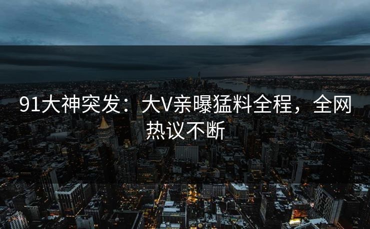 91大神突发：大V亲曝猛料全程，全网热议不断