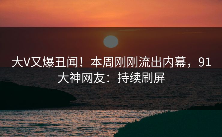 大V又爆丑闻！本周刚刚流出内幕，91大神网友：持续刷屏