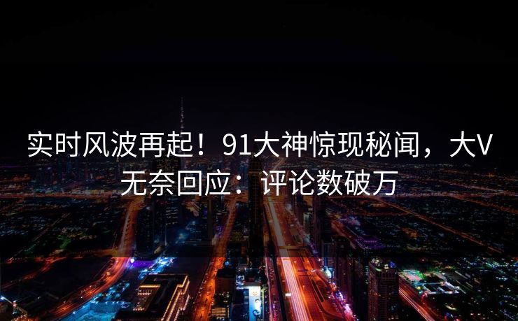 实时风波再起！91大神惊现秘闻，大V无奈回应：评论数破万
