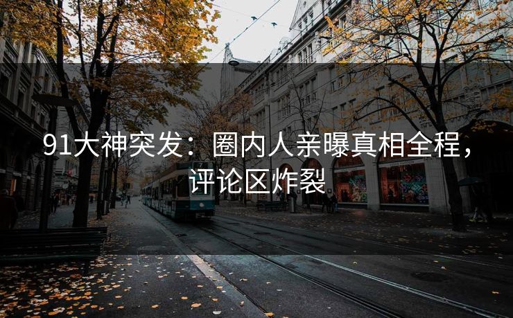 91大神突发：圈内人亲曝真相全程，评论区炸裂