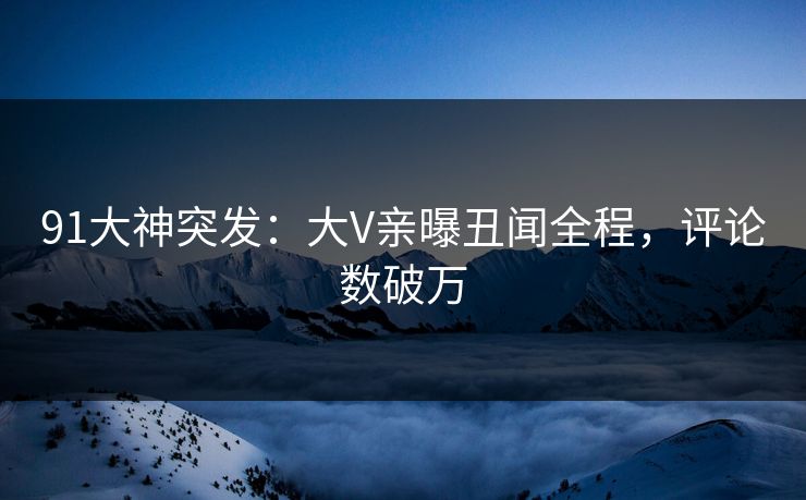 91大神突发：大V亲曝丑闻全程，评论数破万