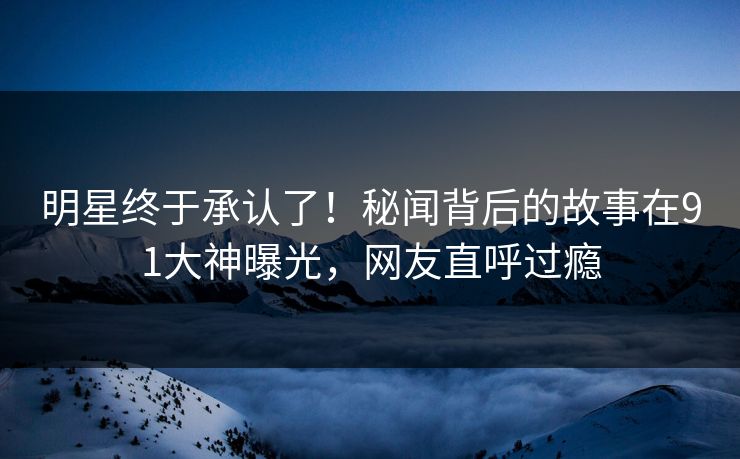 明星终于承认了！秘闻背后的故事在91大神曝光，网友直呼过瘾