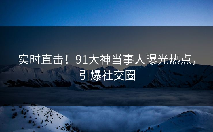 实时直击！91大神当事人曝光热点，引爆社交圈