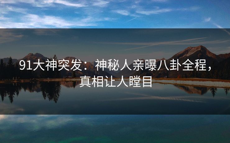 91大神突发：神秘人亲曝八卦全程，真相让人瞠目