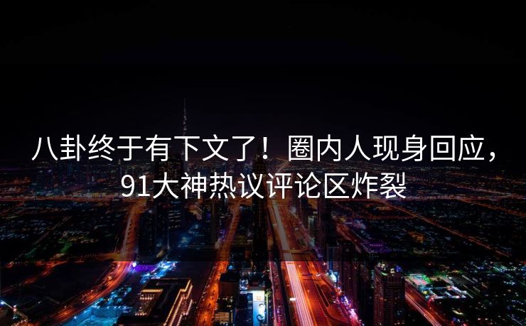 八卦终于有下文了！圈内人现身回应，91大神热议评论区炸裂