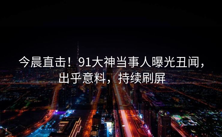 今晨直击！91大神当事人曝光丑闻，出乎意料，持续刷屏