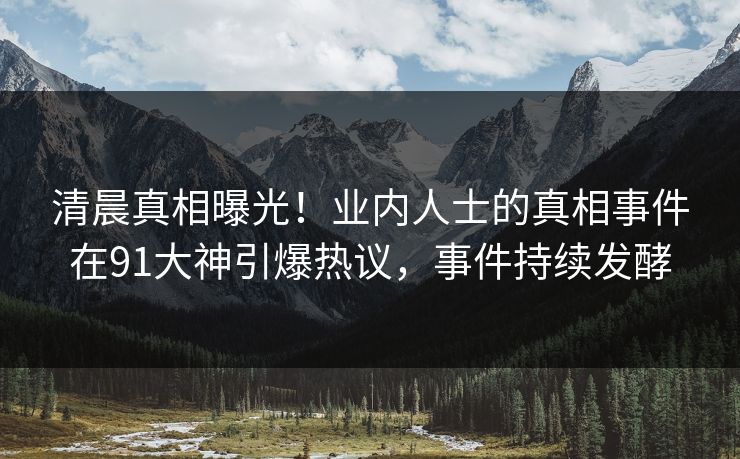 清晨真相曝光！业内人士的真相事件在91大神引爆热议，事件持续发酵