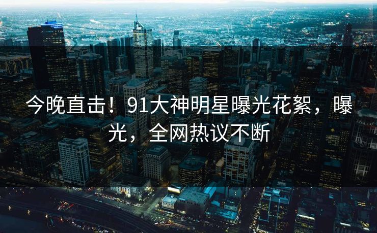 今晚直击！91大神明星曝光花絮，曝光，全网热议不断