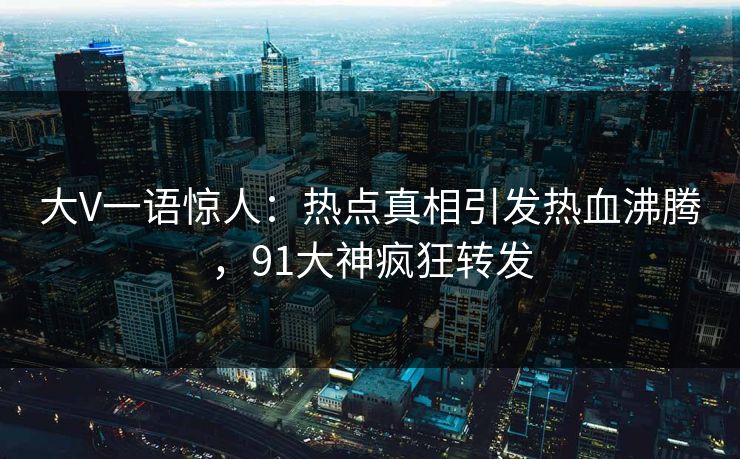 大V一语惊人：热点真相引发热血沸腾，91大神疯狂转发