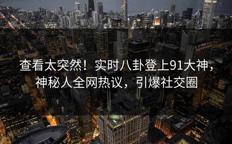 查看太突然！实时八卦登上91大神，神秘人全网热议，引爆社交圈