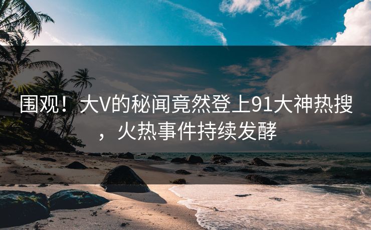 围观！大V的秘闻竟然登上91大神热搜，火热事件持续发酵