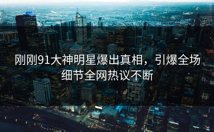 刚刚91大神明星爆出真相，引爆全场细节全网热议不断
