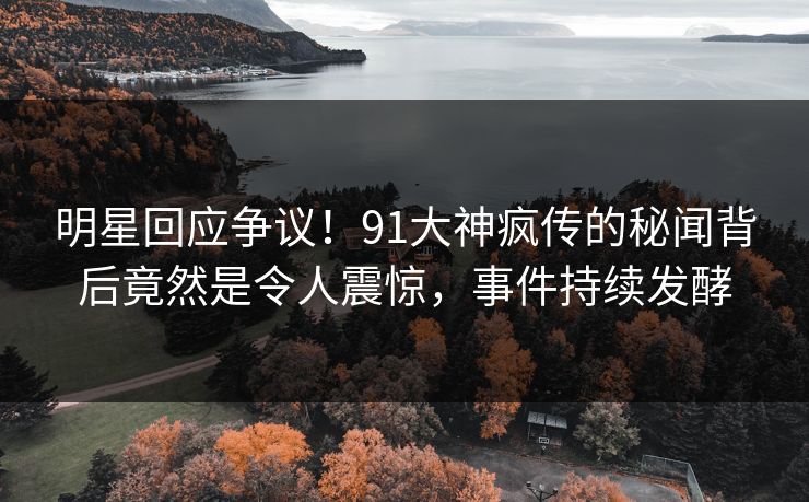 明星回应争议！91大神疯传的秘闻背后竟然是令人震惊，事件持续发酵