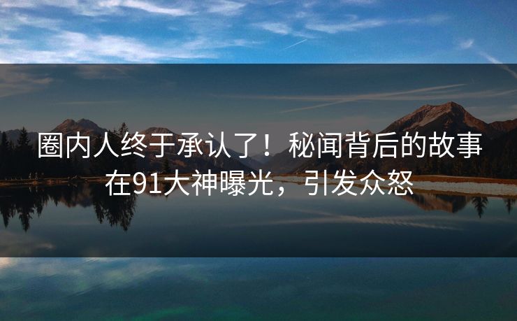 圈内人终于承认了！秘闻背后的故事在91大神曝光，引发众怒