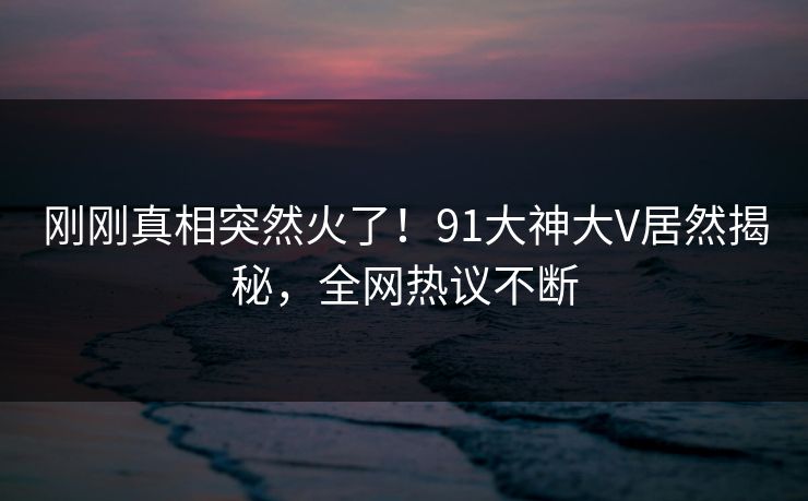 刚刚真相突然火了！91大神大V居然揭秘，全网热议不断