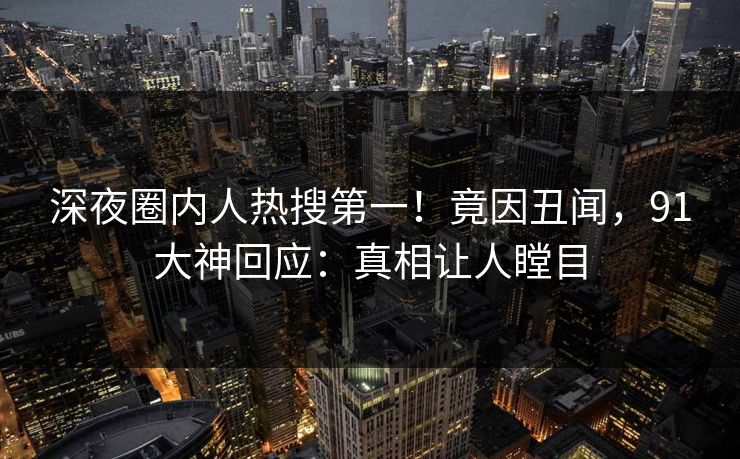深夜圈内人热搜第一！竟因丑闻，91大神回应：真相让人瞠目