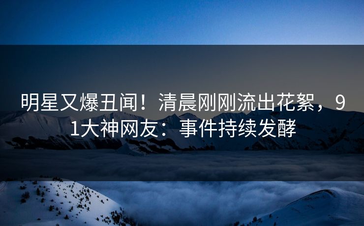 明星又爆丑闻！清晨刚刚流出花絮，91大神网友：事件持续发酵