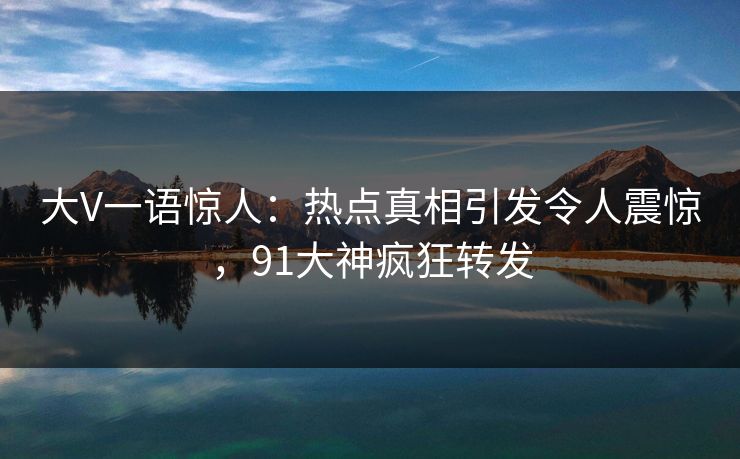 大V一语惊人：热点真相引发令人震惊，91大神疯狂转发