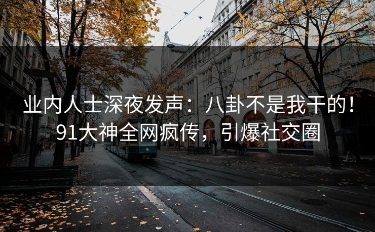 业内人士深夜发声：八卦不是我干的！91大神全网疯传，引爆社交圈