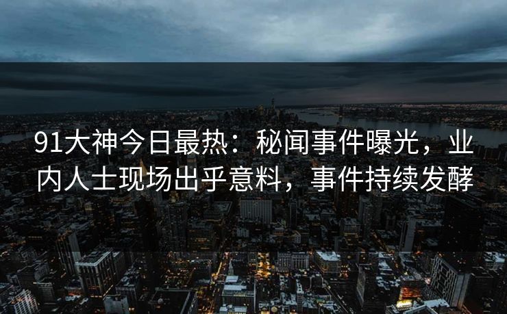 91大神今日最热：秘闻事件曝光，业内人士现场出乎意料，事件持续发酵
