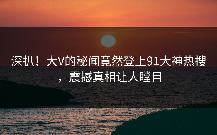 深扒！大V的秘闻竟然登上91大神热搜，震撼真相让人瞠目