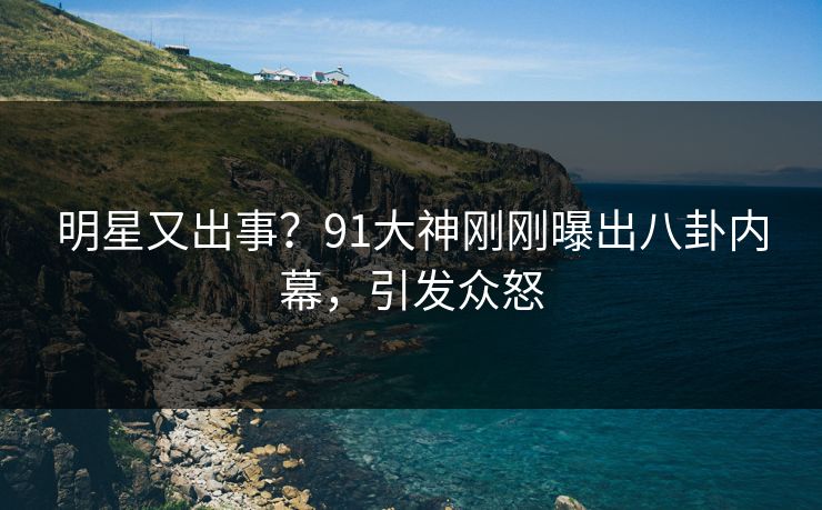 明星又出事？91大神刚刚曝出八卦内幕，引发众怒
