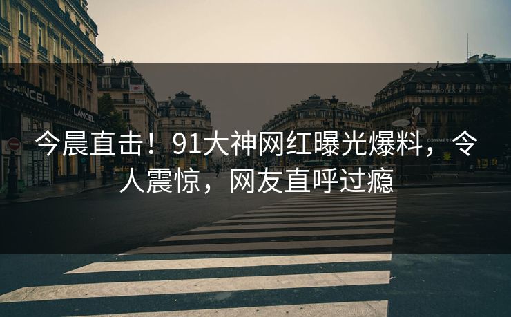 今晨直击！91大神网红曝光爆料，令人震惊，网友直呼过瘾