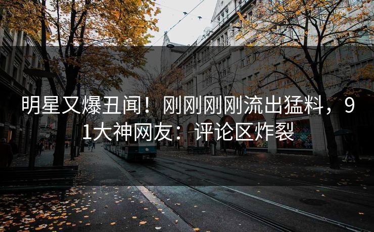 明星又爆丑闻！刚刚刚刚流出猛料，91大神网友：评论区炸裂