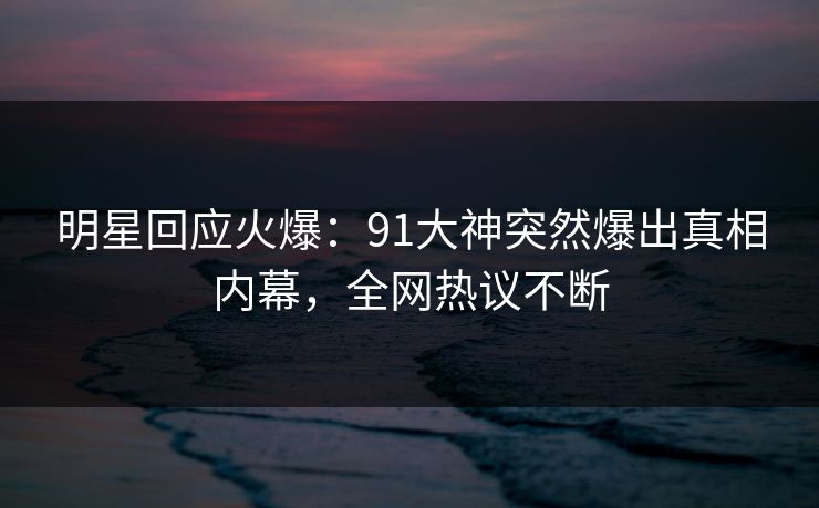 明星回应火爆：91大神突然爆出真相内幕，全网热议不断
