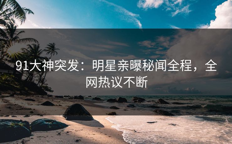 91大神突发：明星亲曝秘闻全程，全网热议不断