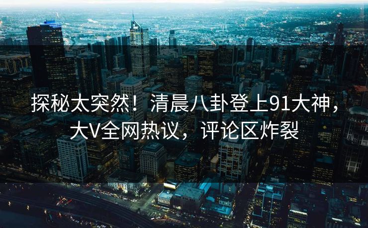 探秘太突然！清晨八卦登上91大神，大V全网热议，评论区炸裂