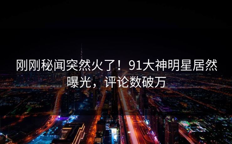 刚刚秘闻突然火了！91大神明星居然曝光，评论数破万