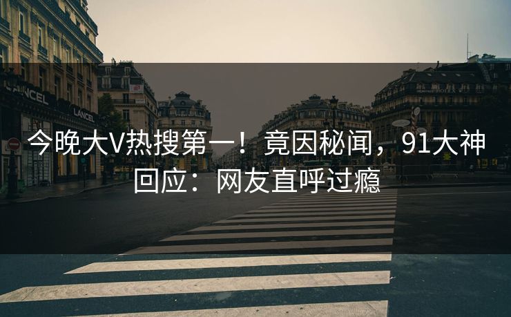 今晚大V热搜第一！竟因秘闻，91大神回应：网友直呼过瘾