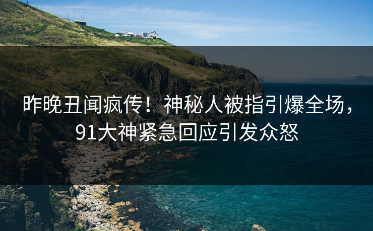 昨晚丑闻疯传！神秘人被指引爆全场，91大神紧急回应引发众怒